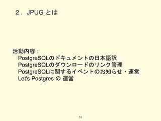２．JPUG とは
活動内容：
PostgreSQLのドキュメントの日本語訳
PostgreSQLのダウンロードのリンク管理
PostgreSQLに関するイベントのお知らせ・運営
Let's Postgres の 運営
16
 