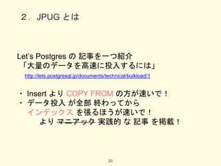 ２．JPUG とは
Let’s Postgres の 記事を一つ紹介
「大量のデータを高速に投入するには」
http://lets.postgresql.jp/documents/technical/bulkload/1
・ Insert より COPY FROM の方が速いで！
・ データ投入 が全部 終わってから
インデックス を張るほうが速いで！
より マニアック 実践的 な 記事 を掲載！
20
 