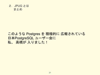 ２．JPUG とは
まとめ
このような Postgres を 積極的に 広報されている
日本PostgreSQL ユーザー会に
私、 高橋が 入りました！
21
 