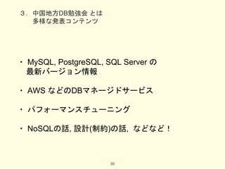 ３．中国地方DB勉強会 とは
多様な発表コンテンツ
・ MySQL, PostgreSQL, SQL Server の
最新バージョン情報
・ AWS などのDBマネージドサービス
・ パフォーマンスチューニング
・ NoSQLの話, 設計(制約)の話, などなど！
30
 