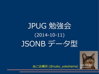 JPUG 勉強会
(2014-10-11)
JSONB データ型
ぬこ＠横浜 (@nuko_yokohama)
 