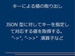キーによる値の取り出し
JSON 型に対してキーを指定し
て対応する値を取得する。
”->”, ”->>” 演算子など
 