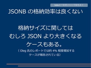 JSONB の格納効率は良くない
格納サイズに関しては
むしろ JSON より大きくなる
ケースもある。
（ Oleg 氏のレポートでは約 4% 程度増加する
ケースが報告されている）
beta-3 で変更された可能性あり
 