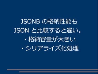 JSONB の格納性能も
JSON と比較すると遅い。
・格納容量が大きい
・シリアライズ化処理
 