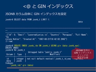 <@ と GIN インデックス
JSONB カラム自体に GIN インデックスを設定
jsonb=# SELECT data FROM jsonb_t LIMIT 1;
data
------------------------------------------------------------------------------
--
----------------------------------------------------------
{"Id": 0, "Email": "Laverna@junius.io", "Country": "Paraguay", "Full Name":
"Ca
rolyne Kohler", "Created At": "1987-08-21T18:42:02.269Z"}
(1 row)
jsonb=# CREATE INDEX jsonb_idx ON jsonb_t USING gin (data jsonb_ops);
CREATE INDEX
jsonb=# d jsonb_t
Unlogged table "public.jsonb_t"
Column | Type | Modifiers
--------+---------+------------------------------------------------------
id | integer | not null default nextval('jsonb_t_id_seq'::regclass)
data | jsonb |
Indexes:
"jsonb_idx" gin (data)
JSONB 型用の
GIN インデックス
メソッドの
指定が必要
 