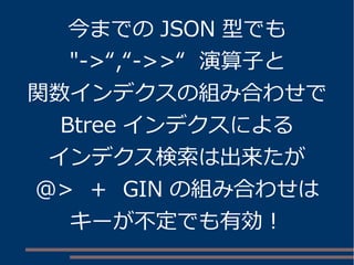 今までの JSON 型でも
"->“,“->>“ 演算子と
関数インデクスの組み合わせで
Btree インデクスによる
インデクス検索は出来たが
@> ＋ GIN の組み合わせは
キーが不定でも有効！
 