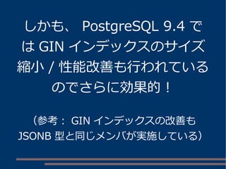しかも、 PostgreSQL 9.4 で
は GIN インデックスのサイズ
縮小 / 性能改善も行われている
のでさらに効果的！
（参考： GIN インデックスの改善も
JSONB 型と同じメンバが実施している）
 