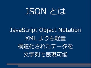JSON とは
JavaScript Object Notation
XML よりも軽量
構造化されたデータを
文字列で表現可能
 
