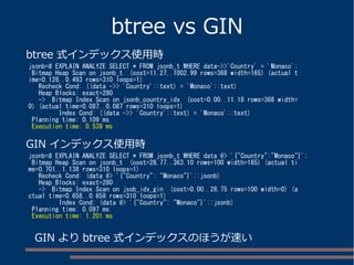 btree vs GIN
jsonb=# EXPLAIN ANALYZE SELECT * FROM jsonb_t WHERE data->>'Country' = 'Monaco';
Bitmap Heap Scan on jsonb_t (cost=11.27..1002.99 rows=368 width=165) (actual t
ime=0.128..0.493 rows=310 loops=1)
Recheck Cond: ((data ->> 'Country'::text) = 'Monaco'::text)
Heap Blocks: exact=280
-> Bitmap Index Scan on jsonb_country_idx (cost=0.00..11.18 rows=368 width=
0) (actual time=0.087..0.087 rows=310 loops=1)
Index Cond: ((data ->> 'Country'::text) = 'Monaco'::text)
Planning time: 0.109 ms
Execution time: 0.539 ms
jsonb=# EXPLAIN ANALYZE SELECT * FROM jsonb_t WHERE data @> '{"Country":"Monaco"}';
Bitmap Heap Scan on jsonb_t (cost=28.77..363.10 rows=100 width=165) (actual ti
me=0.701..1.138 rows=310 loops=1)
Recheck Cond: (data @> '{"Country": "Monaco"}'::jsonb)
Heap Blocks: exact=280
-> Bitmap Index Scan on jsob_idx_gin (cost=0.00..28.75 rows=100 width=0) (a
ctual time=0.658..0.658 rows=310 loops=1)
Index Cond: (data @> '{"Country": "Monaco"}'::jsonb)
Planning time: 0.097 ms
Execution time: 1.201 ms
GIN インデックス使用時
btree 式インデックス使用時
GIN より btree 式インデックスのほうが速い
 
