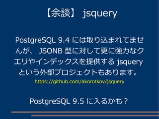 【余談】 jsquery
PostgreSQL 9.4 には取り込まれてませ
んが、 JSONB 型に対して更に強力なク
エリやインデックスを提供する jsquery
という外部プロジェクトもあります。
https://github.com/akorotkov/jsquery
PostgreSQL 9.5 に入るかも？
 