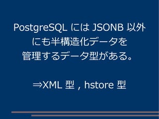 PostgreSQL には JSONB 以外
にも半構造化データを
管理するデータ型がある。
⇒XML 型 , hstore 型
 