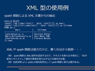 XML 型の使用例
xpath 関数による XML 文書からの抽出
other=# SELECT
(xpath('/rdb_t/email/text()', data)::text[])[1] as email,
(xpath('/rdb_t/full_name/text()', data)::text[])[1] as fullname
FROM xml_t;
email | fullname
--------------------------+-----------------
Laverna@junius.io | Carolyne Kohler
Nakia_Rolfson@cecelia.ca | Paul Weber DVM
Elbert@norma.co.uk | Florence Murphy
(3 rows)
XML や xpath 関数は強力だけど、書くのは少々面倒・・・
（例） xpath 関数は XML 配列を返却するので、テキストを取り出す場合に、 TEXT
配列にキャストして最初の要素を取り出すなどの操作が必要。
（例）名前空間 url と prefix の組を配列化して xpath 関数に渡す必要がある。
 