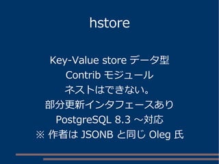 hstore
Key-Value store データ型
Contrib モジュール
ネストはできない。
部分更新インタフェースあり
PostgreSQL 8.3 ～対応
※ 作者は JSONB と同じ Oleg 氏
 