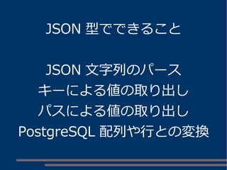 JSON 型でできること
JSON 文字列のパース
キーによる値の取り出し
パスによる値の取り出し
PostgreSQL 配列や行との変換
 