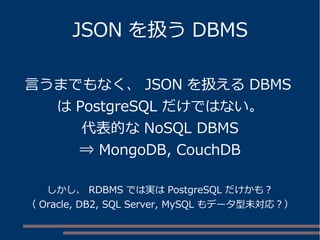 JSON を扱う DBMS
言うまでもなく、 JSON を扱える DBMS
は PostgreSQL だけではない。
代表的な NoSQL DBMS
⇒ MongoDB, CouchDB
しかし、 RDBMS では実は PostgreSQL だけかも？
（ Oracle, DB2, SQL Server, MySQL もデータ型未対応？）
 