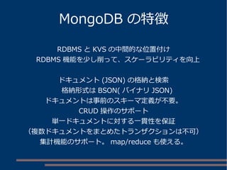 MongoDB の特徴
RDBMS と KVS の中間的な位置付け
　 RDBMS 機能を少し削って、スケーラビリティを向上
ドキュメント (JSON) の格納と検索
　格納形式は BSON( バイナリ JSON)
ドキュメントは事前のスキーマ定義が不要。
CRUD 操作のサポート
単一ドキュメントに対する一貫性を保証
（複数ドキュメントをまとめたトランザクションは不可）
集計機能のサポート。 map/reduce も使える。
 