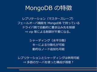 MongoDB の特徴
レプリケーション（マスタースレーブ）
フェールオーバ機能を MongoDB で持っている
ドライバ側で自動的に書き込み先を制御
⇒ vip 等による制御が不要になる。
シャーディング（水平分散）
キーによる分散化が可能
動的なノード追加も可能
レプリケーションとシャーディングは併用可能
⇒ 多数のサーバを使った構成が得意？
 