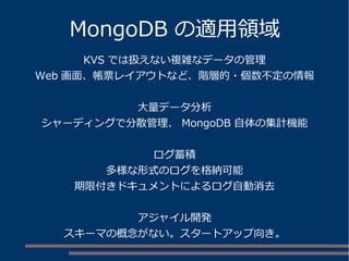 MongoDB の適用領域
KVS では扱えない複雑なデータの管理
Web 画面、帳票レイアウトなど、階層的・個数不定の情報
大量データ分析
シャーディングで分散管理、 MongoDB 自体の集計機能
ログ蓄積
多様な形式のログを格納可能
期限付きドキュメントによるログ自動消去
アジャイル開発
スキーマの概念がない。スタートアップ向き。
 