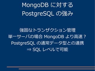 MongoDB に対する
PostgreSQL の強み
強固なトランザクション管理
単一サーバの場合 MongoDB より高速？
PostgreSQL の通常データ型との連携
⇒ SQL レベルで可能
 