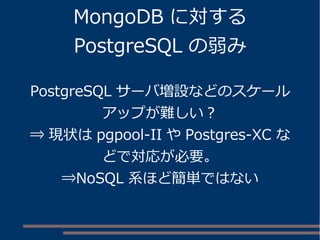 MongoDB に対する
PostgreSQL の弱み
PostgreSQL サーバ増設などのスケール
アップが難しい？
⇒ 現状は pgpool-II や Postgres-XC な
どで対応が必要。
⇒NoSQL 系ほど簡単ではない
 
