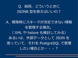 Q. 結局、どういうときに
JSONB 型を使えばいいの？
A. 開発時にスキーマが決定できない情報
を管理する場合。
（ XML や hstore も検討してみる）
あるいは、外部データとして JSON を
使っていて、それを PostgreSQL で管理
したい場合とか・・・？
 