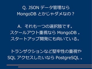 Q. JSON データ管理なら
MongoDB とかじゃダメなの？
A. それも一つの選択肢です。
スケールアウト重視なら MongoDB 。
スタートアップ開発にも向いている。
トランザクションなど堅牢性の重視や
SQL アクセスしたいなら PostgreSQL 。
 