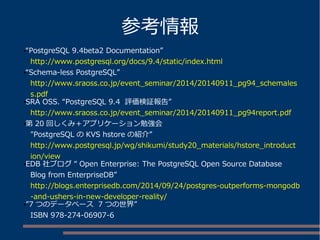 参考情報
●“PostgreSQL 9.4beta2 Documentation”
http://www.postgresql.org/docs/9.4/static/index.html
●“Schema-less PostgreSQL”
http://www.sraoss.co.jp/event_seminar/2014/20140911_pg94_schemales
s.pdf
●SRA OSS. “PostgreSQL 9.4 評価検証報告”
http://www.sraoss.co.jp/event_seminar/2014/20140911_pg94report.pdf
●第 20 回しくみ＋アプリケーション勉強会
"PostgreSQL の KVS hstore の紹介”
http://www.postgresql.jp/wg/shikumi/study20_materials/hstore_introduct
ion/view
●EDB 社ブログ “ Open Enterprise: The PostgreSQL Open Source Database
Blog from EnterpriseDB”
http://blogs.enterprisedb.com/2014/09/24/postgres-outperforms-mongodb
-and-ushers-in-new-developer-reality/
●”7 つのデータベース 7 つの世界”
ISBN 978-274-06907-6
 