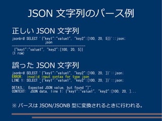 JSON 文字列のパース例
正しい JSON 文字列
jsonb=# SELECT '{"key1":"value1", "key2":[100, 20, 5]}'::json;
json
----------------------------------------
{"key1":"value1", "key2":[100, 20, 5]}
(1 row)
誤った JSON 文字列
jsonb=# SELECT '{"key1":"value1", "key2":[100, 20, ]}'::json;
ERROR: invalid input syntax for type json
LINE 1: SELECT '{"key1":"value1", "key2":[100, 20, ]}'::json;
^
DETAIL: Expected JSON value, but found "]".
CONTEXT: JSON data, line 1: {"key1":"value1", "key2":[100, 20, ]...
※ パースは JSON/JSONB 型に変換されるときに行われる。
 