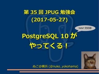第第 3535 回回 JPUGJPUG 勉強会勉強会
(2017-05-27)(2017-05-27)
PostgreSQL 10PostgreSQL 10 がが
やってくる！やってくる！
ぬこ＠横浜ぬこ＠横浜 (@nuko_yokohama)(@nuko_yokohama)
beta1 対応版
 