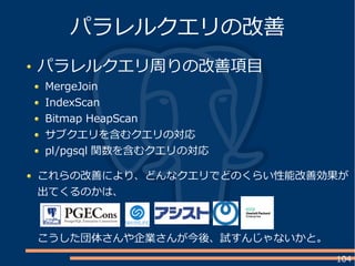 104
パラレルクエリ周りの改善項目
MergeJoin
IndexScan
Bitmap HeapScan
サブクエリを含むクエリの対応
pl/pgsql 関数を含むクエリの対応
パラレルクエリの改善
これらの改善により、どんなクエリでどのくらい性能改善効果が
出てくるのかは、
こうした団体さんや企業さんが今後、試すんじゃないかと。
 