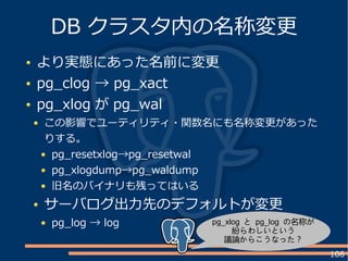 106
より実態にあった名前に変更
pg_clog → pg_xact
pg_xlog が pg_wal
この影響でユーティリティ・関数名にも名称変更があった
りする。
pg_resetxlog→pg_resetwal
pg_xlogdump→pg_waldump
旧名のバイナリも残ってはいる
サーバログ出力先のデフォルトが変更
pg_log → log
DB クラスタ内の名称変更
pg_xlog と pg_log の名称が
紛らわしいという
議論からこうなった？
 