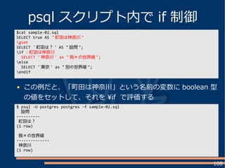 108
この例だと、「町田は神奈川」という名前の変数に boolean 型
の値をセットして、それを if で評価する
psql スクリプト内で if 制御
$cat sample-02.sql
SELECT true AS " 町田は神奈川 "
gset
SELECT ' 町田は？ ' AS " 設問 ";
if : 町田は神奈川
SELECT ' 神奈川 ' as " 我々の世界線 ";
else
SELECT ' 東京 ' as " 別の世界線 ";
endif
$ psql -U postgres postgres -f sample-02.sql
設問
----------
町田は？
(1 row)
我々の世界線
--------------
神奈川
(1 row)
 