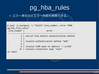 115
エラー発生行とエラー内容を検索できる。
pg_hba_rules
$ psql -U postgres -c "SELECT line_number, error FROM
pg_hba_file_rules"
line_number | error
-------------+------------------------------------------
2 | end-of-line before authentication method
3 |
5 | invalid authentication method "md4"
6 |
8 | invalid CIDR mask in address "::1/256"
11 | invalid connection type "nost"
(6 rows)
 