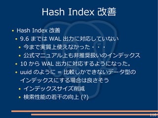 116
Hash Index 改善
9.6 までは WAL 出力に対応していない
今まで実質上使えなかった・・・
公式マニュアル上も非推奨扱いのインデックス
10 から WAL 出力に対応するようになった。
uuid のように = 比較しかできないデータ型の
インデックスにする場合は良さそう
インデックスサイズ削減
検索性能の若干の向上 (?)
Hash Index 改善
 