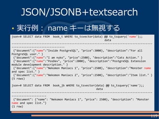 119
実行例： name キーは無視する
JSON/JSONB+textsearch
json=# SELECT data FROM book_t WHERE to_tsvector(data) @@ to_tsquery('name');;
data
-------------------------------------------------------------------------------------
--------------------------------
{"document":{"name":"Inside PostgreSQL", "price":3000}, "description":"For all
PostgreSQL user." }
{"document":{"name":"I am nuko", "price":2500}, "description":"Cats Action." }
{"document":{"name":"PosDev", "price":2000}, "description":"PostgreSQL Extension
module development description." }
{"document":{"name":"Nekomon Maniacs 1", "price":2500}, "description":"Monster name
and spec list." }
{"document":{"name":"Nekomon Maniacs 2", "price":2500}, "description":"Item list." }
(5 rows)
json=# SELECT data FROM book_jb WHERE to_tsvector(data) @@ to_tsquery('name');;
data
-------------------------------------------------------------------------------------
---------------------
{"document": {"name": "Nekomon Maniacs 1", "price": 2500}, "description": "Monster
name and spec list."}
(1 row)
 
