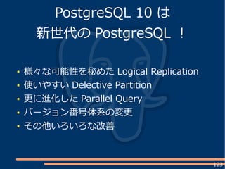 123
PostgreSQL 10 は
新世代の PostgreSQL ！
様々な可能性を秘めた Logical Replication
使いやすい Delective Partition
更に進化した Parallel Query
バージョン番号体系の変更
その他いろいろな改善
 