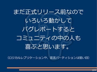 124
まだ正式リリース前なので
いろいろ動かして
バグレポートすると
コミュニティの中の人も
喜ぶと思います。
（ロジカルレプリケーションや、宣言パーティションは狙い目）
 