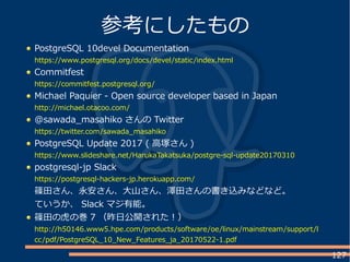 127
PostgreSQL 10devel Documentation
https://www.postgresql.org/docs/devel/static/index.html
Commitfest
https://commitfest.postgresql.org/
Michael Paquier - Open source developer based in Japan
http://michael.otacoo.com/
@sawada_masahiko さんの Twitter
https://twitter.com/sawada_masahiko
PostgreSQL Update 2017 ( 高塚さん )
https://www.slideshare.net/HarukaTakatsuka/postgre-sql-update20170310
postgresql-jp Slack
https://postgresql-hackers-jp.herokuapp.com/
篠田さん、永安さん、大山さん、澤田さんの書き込みなどなど。
ていうか、 Slack マジ有能。
篠田の虎の巻 7 （昨日公開された！）
http://h50146.www5.hpe.com/products/software/oe/linux/mainstream/support/l
cc/pdf/PostgreSQL_10_New_Features_ja_20170522-1.pdf
参考にしたもの
 