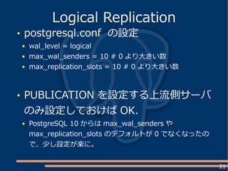 21
postgresql.conf の設定
wal_level = logical
max_wal_senders = 10 # 0 より大きい数
max_replication_slots = 10 # 0 より大きい数
PUBLICATION を設定する上流側サーバ
のみ設定しておけば OK.
PostgreSQL 10 からは max_wal_senders や
max_replication_slots のデフォルトが 0 でなくなったの
で、少し設定が楽に。
Logical Replication
 