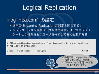 22
pg_hba.conf の設定
通常の Streaming Replication 用設定と同じで OK.
レプリケーション専用ユーザを使う場合には、別途レプリ
ケーション権限をもつユーザを作成しておく必要がある。
Logical Replication
# Allow replication connections from localhost, by a user with the
# replication privilege.
local replication postgres trust
この例では postgres ユーザで
接続してるけど、本当は
レプリケーション専用ユーザを
作る方がいいです。
 