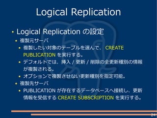 24
Logical Replication の設定
複製元サーバ
複製したい対象のテーブルを選んで、 CREATE
PUBLICATION を実行する。
デフォルトでは、挿入 / 更新 / 削除の全更新種別の情報
が複製される。
オプションで複製させない更新種別を指定可能。
複製先サーバ
PUBLICATION が存在するデータベースへ接続し、更新
情報を受信する CREATE SUBSCRIPTION を実行する。
Logical Replication
 