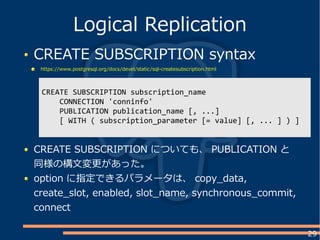29
CREATE SUBSCRIPTION syntax
https://www.postgresql.org/docs/devel/static/sql-createsubscription.html
Logical Replication
CREATE SUBSCRIPTION subscription_name
CONNECTION 'conninfo'
PUBLICATION publication_name [, ...]
[ WITH ( subscription_parameter [= value] [, ... ] ) ]
CREATE SUBSCRIPTION についても、 PUBLICATION と
同様の構文変更があった。
option に指定できるパラメータは、 copy_data,
create_slot, enabled, slot_name, synchronous_commit,
connect
 