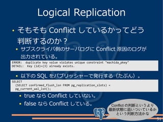 51
そもそも Conflict しているかってどう
判断するのか？
Logical Replication
以下の SQL をパブリッシャーで発行する（たぶん）。
サブスクライバ側のサーバログに Conflict 原因のログが
出力されている。
ERROR: duplicate key value violates unique constraint "machida_pkey"
DETAIL: Key (id)=(3) already exists.
SELECT
(SELECT confirmed_flush_lsn FROM pg_replication_slots) =
pg_current_wal_lsn();
true なら Conflict していない。
false なら Conflict している。 Conflict の判断というより
最新状態に追いついているか
という判断方法かな
 