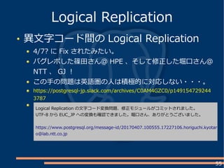 55
異文字コード間の Logical Replication
4/7? に Fix されたみたい。
バグレポした篠田さん＠ HPE 、そして修正した堀口さん＠
NTT 、 GJ ！
この手の問題は英語圏の人は積極的に対応しない・・・。
https://postgresql-jp.slack.com/archives/C0AM4GZC0/p149154729244
3787
Logical Replication
Logical Replication の文字コード変換問題、修正モジュールがコミットされました。
UTF-8 から EUC_JP への変換も確認できました。堀口さん、ありがとうございました。
https://www.postgresql.org/message-id/20170407.100555.17227106.horiguchi.kyotar
o@lab.ntt.co.jp
 
