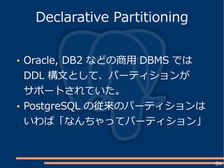 64
Oracle, DB2 などの商用 DBMS では
DDL 構文として、パーティションが
サポートされていた。
PostgreSQL の従来のパーティションは
いわば「なんちゃってパーティション」
Declarative Partitioning
 