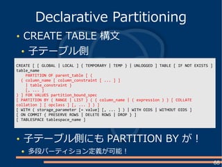 68
CREATE TABLE 構文
子テーブル側
Declarative Partitioning
CREATE [ [ GLOBAL | LOCAL ] { TEMPORARY | TEMP } | UNLOGGED ] TABLE [ IF NOT EXISTS ]
table_name
PARTITION OF parent_table [ (
{ column_name [ column_constraint [ ... ] ]
| table_constraint }
[, ... ]
) ] FOR VALUES partition_bound_spec
[ PARTITION BY { RANGE | LIST } ( { column_name | ( expression ) } [ COLLATE
collation ] [ opclass ] [, ... ] ) ]
[ WITH ( storage_parameter [= value] [, ... ] ) | WITH OIDS | WITHOUT OIDS ]
[ ON COMMIT { PRESERVE ROWS | DELETE ROWS | DROP } ]
[ TABLESPACE tablespace_name ]
子テーブル側にも PARTITION BY が！
多段パーティション定義が可能！
 