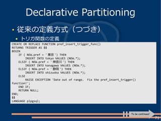 71
従来の定義方式（つづき）
トリガ関数の定義
Declarative Partitioning
CREATE OR REPLACE FUNCTION pref_insert_trigger_func()
RETURNS TRIGGER AS $$
BEGIN
IF ( NEW.pref = ' 東京 ') THEN
INSERT INTO tokyo VALUES (NEW.*);
ELSIF ( NEW.pref = ' 神奈川 ') THEN
INSERT INTO kanagawa VALUES (NEW.*);
ELSIF ( NEW.pref = ' 静岡 ') THEN
INSERT INTO shizuoka VALUES (NEW.*);
ELSE
RAISE EXCEPTION 'Date out of range. Fix the pref_insert_trigger()
function!';
END IF;
RETURN NULL;
END;
$$
LANGUAGE plpgsql;
To be continued
 