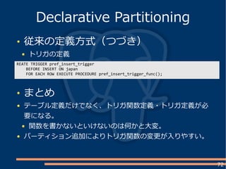72
従来の定義方式（つづき）
トリガの定義
Declarative Partitioning
REATE TRIGGER pref_insert_trigger
BEFORE INSERT ON japan
FOR EACH ROW EXECUTE PROCEDURE pref_insert_trigger_func();
まとめ
テーブル定義だけでなく、トリガ関数定義・トリガ定義が必
要になる。
関数を書かないといけないのは何かと大変。
パーティション追加によりトリガ関数の変更が入りやすい。
 