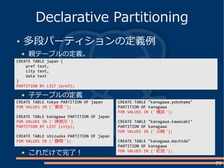 77
多段パーティションの定義例
親テーブルの定義。
Declarative Partitioning
CREATE TABLE japan (
pref text,
city text,
data text
)
PARTITION BY LIST (pref);
CREATE TABLE tokyo PARTITION OF japan
FOR VALUES IN (' 東京 ');
CREATE TABLE kanagawa PARTITION OF japan
FOR VALUES IN (' 神奈川 ')
PARTITION BY LIST (city);
CREATE TABLE shizuoka PARTITION OF japan
FOR VALUES IN (' 静岡 ');
子テーブルの定義
これだけで完了！
CREATE TABLE "kanagawa.yokohama"
PARTITION OF kanagawa
FOR VALUES IN (' 横浜 ');
CREATE TABLE "kanagawa.kawasaki"
PARTITION OF kanagawa
FOR VALUES IN (' 川崎 ');
CREATE TABLE "kanagawa.machida"
PARTITION OF kanagawa
FOR VALUES IN (' 町田 ');
 