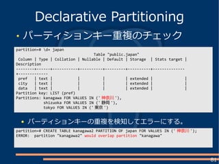 81
パーティションキー重複のチェック
Declarative Partitioning
partition=# d+ japan
Table "public.japan"
Column | Type | Collation | Nullable | Default | Storage | Stats target |
Description
--------+------+-----------+----------+---------+----------+--------------
+-------------
pref | text | | | | extended | |
city | text | | | | extended | |
data | text | | | | extended | |
Partition key: LIST (pref)
Partitions: kanagawa FOR VALUES IN (' 神奈川 '),
shizuoka FOR VALUES IN (' 静岡 '),
tokyo FOR VALUES IN (' 東京 ')
partition=# CREATE TABLE kanagawa2 PARTITION OF japan FOR VALUES IN (' 神奈川 ');
ERROR: partition "kanagawa2" would overlap partition "kanagawa"
パーティションキーの重複を検知してエラーにする。
 